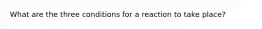 What are the three conditions for a reaction to take place?