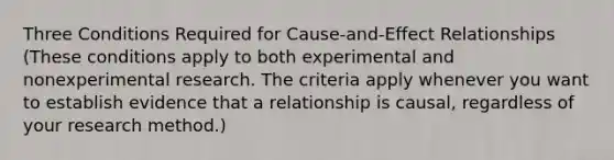 Three Conditions Required for Cause-and-Effect Relationships (These conditions apply to both experimental and nonexperimental research. The criteria apply whenever you want to establish evidence that a relationship is causal, regardless of your research method.)