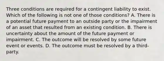 Three conditions are required for a contingent liability to exist. Which of the following is not one of those​ conditions? A. There is a potential future payment to an outside party or the impairment of an asset that resulted from an existing condition. B. There is uncertainty about the amount of the future payment or impairment. C. The outcome will be resolved by some future event or events. D. The outcome must be resolved by a​ third-party.