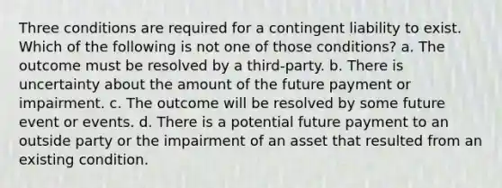 Three conditions are required for a contingent liability to exist. Which of the following is not one of those​ conditions? a. The outcome must be resolved by a third-party. b. There is uncertainty about the amount of the future payment or impairment. c. The outcome will be resolved by some future event or events. d. There is a potential future payment to an outside party or the impairment of an asset that resulted from an existing condition.