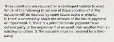 Three conditions are required for a contingent liability to exist. Which of the following is not one of those​ conditions? A.The outcome will be resolved by some future event or events. B.There is uncertainty about the amount of the future payment or impairment. C.There is a potential future payment to an outside party or the impairment of an asset that resulted from an existing condition. D.The outcome must be resolved by a​ third-party.