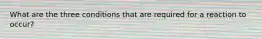 What are the three conditions that are required for a reaction to occur?