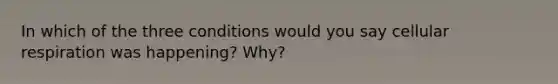 In which of the three conditions would you say <a href='https://www.questionai.com/knowledge/k1IqNYBAJw-cellular-respiration' class='anchor-knowledge'>cellular respiration</a> was happening? Why?