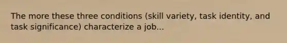 The more these three conditions (skill variety, task identity, and task significance) characterize a job...