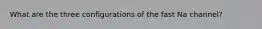What are the three configurations of the fast Na channel?