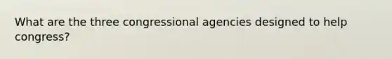 What are the three congressional agencies designed to help congress?