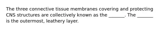 The three connective tissue membranes covering and protecting CNS structures are collectively known as the _______. The _______ is the outermost, leathery layer.