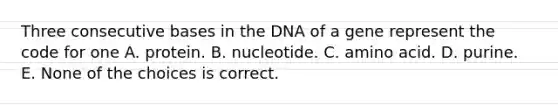 Three consecutive bases in the DNA of a gene represent the code for one A. protein. B. nucleotide. C. amino acid. D. purine. E. None of the choices is correct.