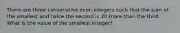 There are three consecutive even integers such that the sum of the smallest and twice the second is 20 more than the third. What is the value of the smallest integer?