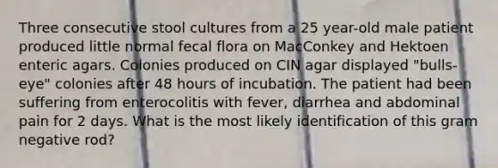 Three consecutive stool cultures from a 25 year-old male patient produced little normal fecal flora on MacConkey and Hektoen enteric agars. Colonies produced on CIN agar displayed "bulls-eye" colonies after 48 hours of incubation. The patient had been suffering from enterocolitis with fever, diarrhea and abdominal pain for 2 days. What is the most likely identification of this gram negative rod?