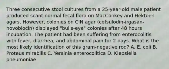 Three consecutive stool cultures from a 25-year-old male patient produced scant normal fecal flora on MacConkey and Hektoen agars. However, colonies on CIN agar (cefsulodin-irgasan-novobiocin) displayed "bulls-eye" colonies after 48 hours incubation. The patient had been suffering from enterocolitis with fever, diarrhea, and abdominal pain for 2 days. What is the most likely identification of this gram-negative rod? A. E. coli B. Proteus mirabilis C. Yersinia enterocolitica D. Klebsiella pneumoniae