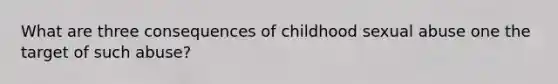 What are three consequences of childhood sexual abuse one the target of such abuse?