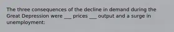 The three consequences of the decline in demand during the Great Depression were ___ prices ___ output and a surge in unemployment: