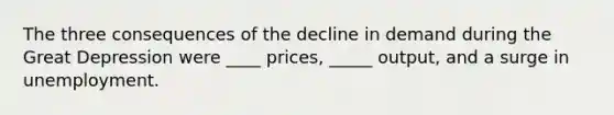 The three consequences of the decline in demand during the Great Depression were ____ prices, _____ output, and a surge in unemployment.