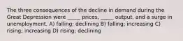 The three consequences of the decline in demand during the Great Depression were _____ prices, _____ output, and a surge in unemployment. A) falling; declining B) falling; increasing C) rising; increasing D) rising; declining