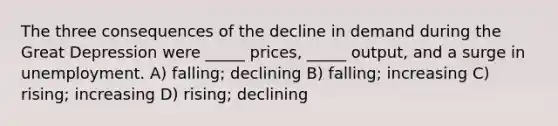 The three consequences of the decline in demand during the Great Depression were _____ prices, _____ output, and a surge in unemployment. A) falling; declining B) falling; increasing C) rising; increasing D) rising; declining