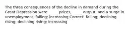 The three consequences of the decline in demand during the Great Depression were _____ prices, _____ output, and a surge in unemployment. falling; increasing Correct! falling; declining rising; declining rising; increasing