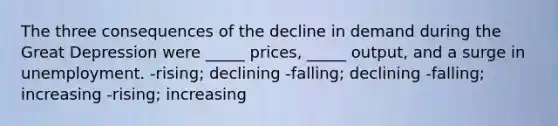 The three consequences of the decline in demand during the Great Depression were _____ prices, _____ output, and a surge in unemployment. -rising; declining -falling; declining -falling; increasing -rising; increasing