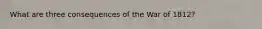 What are three consequences of the War of 1812?