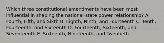 Which three constitutional amendments have been most influential in shaping the national-state power relationship? A. Fourth, Fifth, and Sixth B. Eighth, Ninth, and Fourteenth C. Tenth, Fourteenth, and Sixteenth D. Fourteenth, Sixteenth, and Seventeenth E. Sixteenth, Nineteenth, and Twentieth