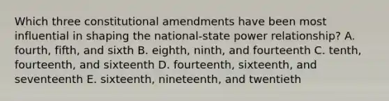 Which three constitutional amendments have been most influential in shaping the national-state power relationship? A. fourth, fifth, and sixth B. eighth, ninth, and fourteenth C. tenth, fourteenth, and sixteenth D. fourteenth, sixteenth, and seventeenth E. sixteenth, nineteenth, and twentieth