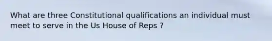 What are three Constitutional qualifications an individual must meet to serve in the Us House of Reps ?