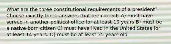 What are the three constitutional requirements of a president? Choose exactly three answers that are correct. A) must have served in another political office for at least 10 years B) must be a native-born citizen C) must have lived in the United States for at least 14 years. D) must be at least 35 years old