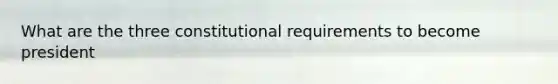 What are the three constitutional requirements to become president