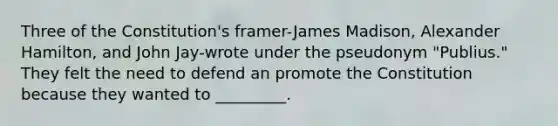 Three of the Constitution's framer-James Madison, Alexander Hamilton, and John Jay-wrote under the pseudonym "Publius." They felt the need to defend an promote the Constitution because they wanted to _________.