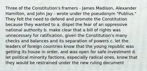 Three of the Constitution's framers - James Madison, Alexander Hamilton, and John Jay - wrote under the pseudonym "Publius." They felt the need to defend and promote the Constitution because they wanted to a. dispel the fear of an oppressive national authority b. make clear that a bill of rights was unnecessary for ratification, given the Constitution's many checks and balances and its separation of powers c. let the leaders of foreign countries know that the young republic was getting its house in order, and was open for safe investment d. let political minority factions, especially radical ones, know that they would be restrained under the new ruling document