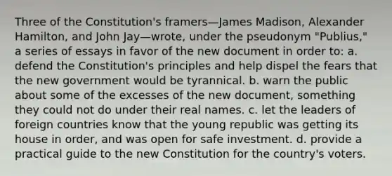 Three of the Constitution's framers—James Madison, Alexander Hamilton, and John Jay—wrote, under the pseudonym "Publius," a series of essays in favor of the new document in order to: a. defend the Constitution's principles and help dispel the fears that the new government would be tyrannical. b. warn the public about some of the excesses of the new document, something they could not do under their real names. c. let the leaders of foreign countries know that the young republic was getting its house in order, and was open for safe investment. d. provide a practical guide to the new Constitution for the country's voters.