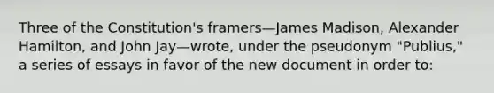 Three of the Constitution's framers—James Madison, Alexander Hamilton, and John Jay—wrote, under the pseudonym "Publius," a series of essays in favor of the new document in order to: