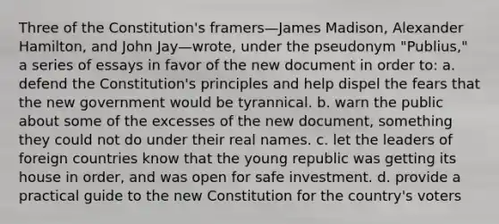 Three of the Constitution's framers—James Madison, Alexander Hamilton, and John Jay—wrote, under the pseudonym "Publius," a series of essays in favor of the new document in order to: a. defend the Constitution's principles and help dispel the fears that the new government would be tyrannical. b. warn the public about some of the excesses of the new document, something they could not do under their real names. c. let the leaders of foreign countries know that the young republic was getting its house in order, and was open for safe investment. d. provide a practical guide to the new Constitution for the country's voters