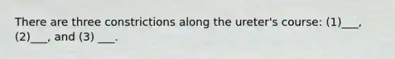There are three constrictions along the ureter's course: (1)___, (2)___, and (3) ___.