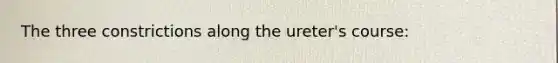 The three constrictions along the ureter's course: