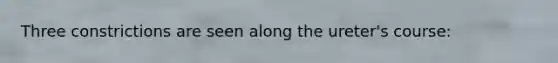 Three constrictions are seen along the ureter's course: