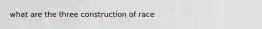 what are the three construction of race