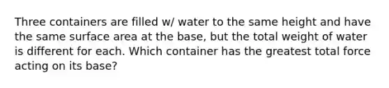 Three containers are filled w/ water to the same height and have the same surface area at the base, but the total weight of water is different for each. Which container has the greatest total force acting on its base?