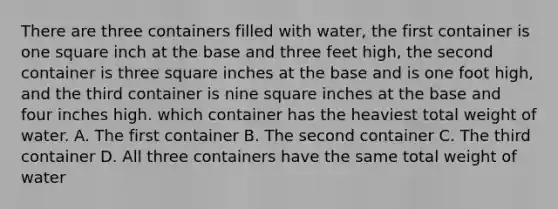 There are three containers filled with water, the first container is one square inch at the base and three feet high, the second container is three square inches at the base and is one foot high, and the third container is nine square inches at the base and four inches high. which container has the heaviest total weight of water. A. The first container B. The second container C. The third container D. All three containers have the same total weight of water