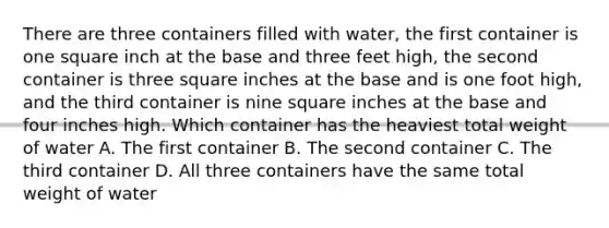 There are three containers filled with water, the first container is one square inch at the base and three feet high, the second container is three square inches at the base and is one foot high, and the third container is nine square inches at the base and four inches high. Which container has the heaviest total weight of water A. The first container B. The second container C. The third container D. All three containers have the same total weight of water