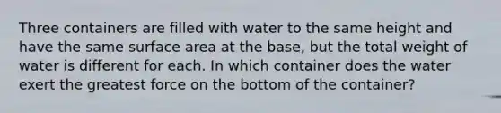 Three containers are filled with water to the same height and have the same surface area at the base, but the total weight of water is different for each. In which container does the water exert the greatest force on the bottom of the container?