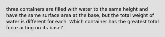 three containers are filled with water to the same height and have the same surface area at the base, but the total weight of water is different for each. Which container has the greatest total force acting on its base?