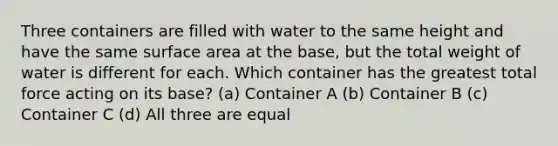 Three containers are filled with water to the same height and have the same surface area at the base, but the total weight of water is different for each. Which container has the greatest total force acting on its base? (a) Container A (b) Container B (c) Container C (d) All three are equal