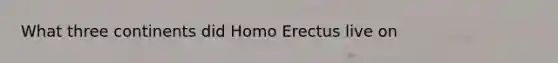 What three continents did Homo Erectus live on