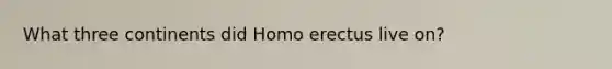 What three continents did Homo erectus live on?