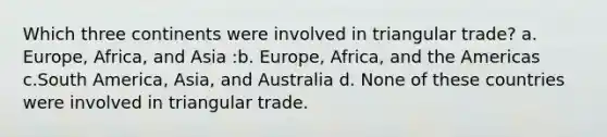 Which three continents were involved in triangular trade? a. Europe, Africa, and Asia :b. Europe, Africa, and the Americas c.South America, Asia, and Australia d. None of these countries were involved in triangular trade.