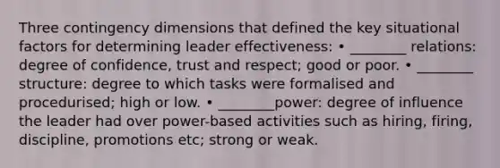 Three contingency dimensions that defined the key situational factors for determining leader effectiveness: • ________ relations: degree of confidence, trust and respect; good or poor. • ________ structure: degree to which tasks were formalised and procedurised; high or low. • ________power: degree of influence the leader had over power-based activities such as hiring, firing, discipline, promotions etc; strong or weak.