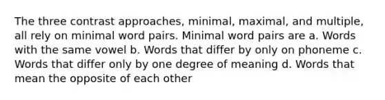 The three contrast approaches, minimal, maximal, and multiple, all rely on minimal word pairs. Minimal word pairs are a. Words with the same vowel b. Words that differ by only on phoneme c. Words that differ only by one degree of meaning d. Words that mean the opposite of each other