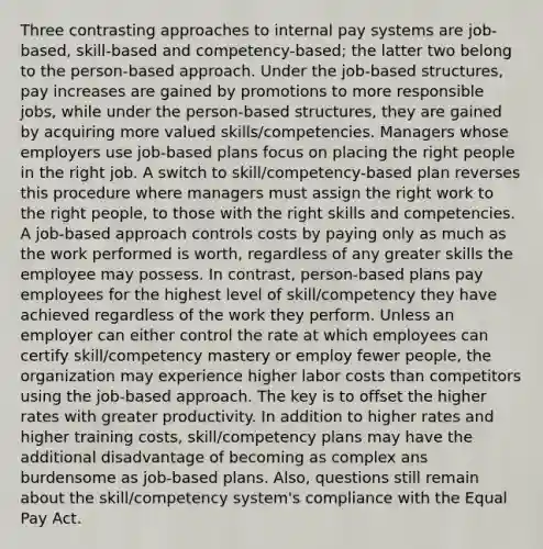 Three contrasting approaches to internal pay systems are job-based, skill-based and competency-based; the latter two belong to the person-based approach. Under the job-based structures, pay increases are gained by promotions to more responsible jobs, while under the person-based structures, they are gained by acquiring more valued skills/competencies. Managers whose employers use job-based plans focus on placing the right people in the right job. A switch to skill/competency-based plan reverses this procedure where managers must assign the right work to the right people, to those with the right skills and competencies. A job-based approach controls costs by paying only as much as the work performed is worth, regardless of any greater skills the employee may possess. In contrast, person-based plans pay employees for the highest level of skill/competency they have achieved regardless of the work they perform. Unless an employer can either control the rate at which employees can certify skill/competency mastery or employ fewer people, the organization may experience higher labor costs than competitors using the job-based approach. The key is to offset the higher rates with greater productivity. In addition to higher rates and higher training costs, skill/competency plans may have the additional disadvantage of becoming as complex ans burdensome as job-based plans. Also, questions still remain about the skill/competency system's compliance with the Equal Pay Act.