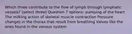 Which three contribute to the flow of lymph through lymphatic vessels? (select three) Question 7 options: pumping of the heart The milking action of skeletal muscle contraction Pressure changes in the thorax that result from breathing Valves like the ones found in the venous system